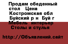 Продам обеденный стол › Цена ­ 13 000 - Костромская обл., Буйский р-н, Буй г. Мебель, интерьер » Столы и стулья   